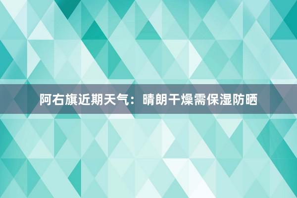 阿右旗近期天气：晴朗干燥需保湿防晒